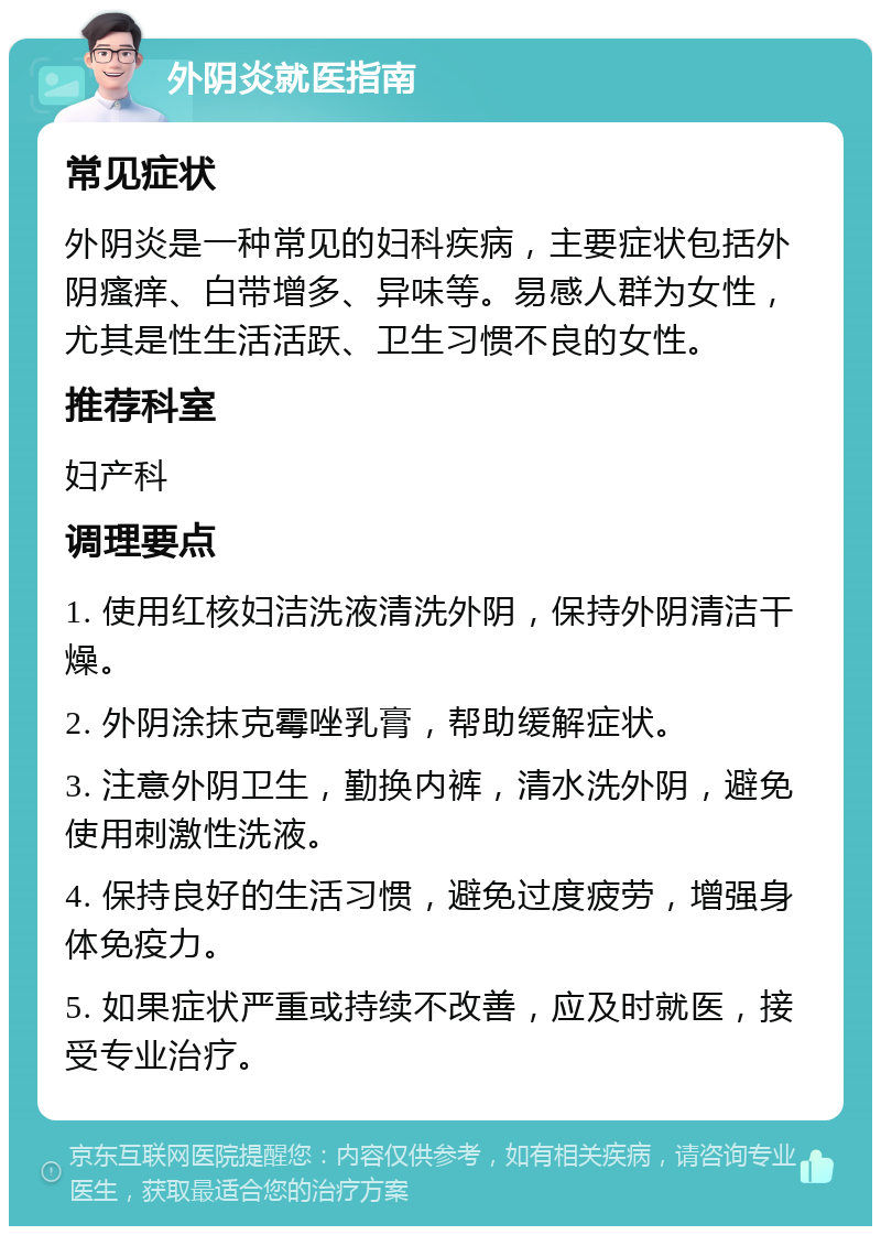 外阴炎就医指南 常见症状 外阴炎是一种常见的妇科疾病，主要症状包括外阴瘙痒、白带增多、异味等。易感人群为女性，尤其是性生活活跃、卫生习惯不良的女性。 推荐科室 妇产科 调理要点 1. 使用红核妇洁洗液清洗外阴，保持外阴清洁干燥。 2. 外阴涂抹克霉唑乳膏，帮助缓解症状。 3. 注意外阴卫生，勤换内裤，清水洗外阴，避免使用刺激性洗液。 4. 保持良好的生活习惯，避免过度疲劳，增强身体免疫力。 5. 如果症状严重或持续不改善，应及时就医，接受专业治疗。