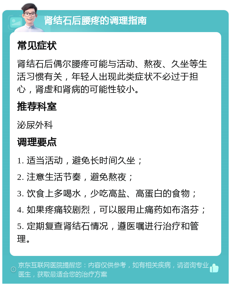 肾结石后腰疼的调理指南 常见症状 肾结石后偶尔腰疼可能与活动、熬夜、久坐等生活习惯有关，年轻人出现此类症状不必过于担心，肾虚和肾病的可能性较小。 推荐科室 泌尿外科 调理要点 1. 适当活动，避免长时间久坐； 2. 注意生活节奏，避免熬夜； 3. 饮食上多喝水，少吃高盐、高蛋白的食物； 4. 如果疼痛较剧烈，可以服用止痛药如布洛芬； 5. 定期复查肾结石情况，遵医嘱进行治疗和管理。