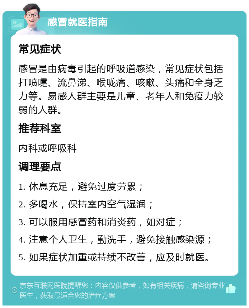 感冒就医指南 常见症状 感冒是由病毒引起的呼吸道感染，常见症状包括打喷嚏、流鼻涕、喉咙痛、咳嗽、头痛和全身乏力等。易感人群主要是儿童、老年人和免疫力较弱的人群。 推荐科室 内科或呼吸科 调理要点 1. 休息充足，避免过度劳累； 2. 多喝水，保持室内空气湿润； 3. 可以服用感冒药和消炎药，如对症； 4. 注意个人卫生，勤洗手，避免接触感染源； 5. 如果症状加重或持续不改善，应及时就医。