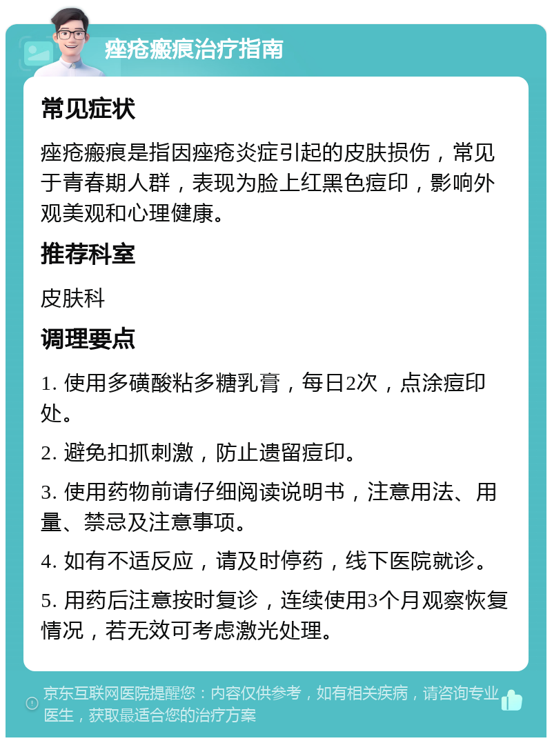 痤疮瘢痕治疗指南 常见症状 痤疮瘢痕是指因痤疮炎症引起的皮肤损伤，常见于青春期人群，表现为脸上红黑色痘印，影响外观美观和心理健康。 推荐科室 皮肤科 调理要点 1. 使用多磺酸粘多糖乳膏，每日2次，点涂痘印处。 2. 避免扣抓刺激，防止遗留痘印。 3. 使用药物前请仔细阅读说明书，注意用法、用量、禁忌及注意事项。 4. 如有不适反应，请及时停药，线下医院就诊。 5. 用药后注意按时复诊，连续使用3个月观察恢复情况，若无效可考虑激光处理。