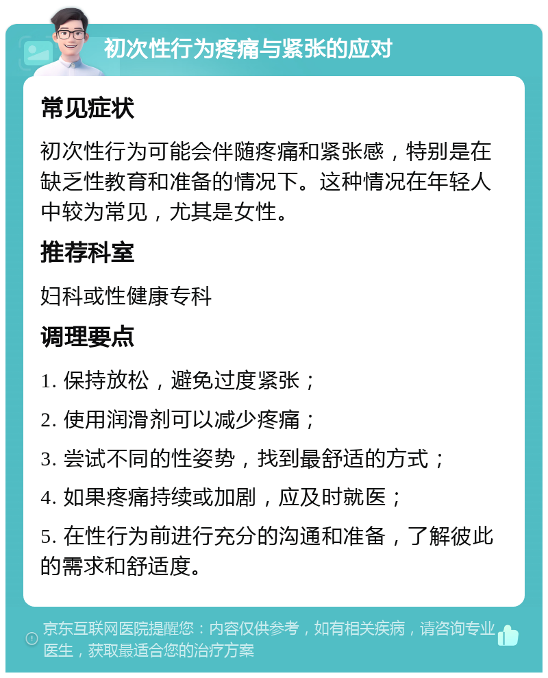 初次性行为疼痛与紧张的应对 常见症状 初次性行为可能会伴随疼痛和紧张感，特别是在缺乏性教育和准备的情况下。这种情况在年轻人中较为常见，尤其是女性。 推荐科室 妇科或性健康专科 调理要点 1. 保持放松，避免过度紧张； 2. 使用润滑剂可以减少疼痛； 3. 尝试不同的性姿势，找到最舒适的方式； 4. 如果疼痛持续或加剧，应及时就医； 5. 在性行为前进行充分的沟通和准备，了解彼此的需求和舒适度。