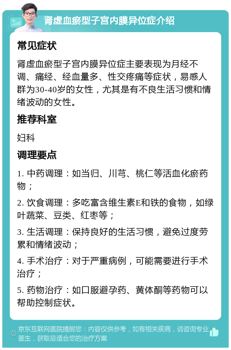 肾虚血瘀型子宫内膜异位症介绍 常见症状 肾虚血瘀型子宫内膜异位症主要表现为月经不调、痛经、经血量多、性交疼痛等症状，易感人群为30-40岁的女性，尤其是有不良生活习惯和情绪波动的女性。 推荐科室 妇科 调理要点 1. 中药调理：如当归、川芎、桃仁等活血化瘀药物； 2. 饮食调理：多吃富含维生素E和铁的食物，如绿叶蔬菜、豆类、红枣等； 3. 生活调理：保持良好的生活习惯，避免过度劳累和情绪波动； 4. 手术治疗：对于严重病例，可能需要进行手术治疗； 5. 药物治疗：如口服避孕药、黄体酮等药物可以帮助控制症状。