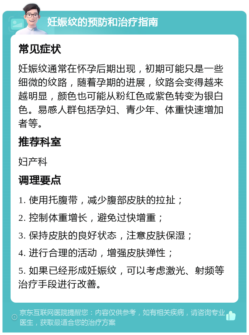 妊娠纹的预防和治疗指南 常见症状 妊娠纹通常在怀孕后期出现，初期可能只是一些细微的纹路，随着孕期的进展，纹路会变得越来越明显，颜色也可能从粉红色或紫色转变为银白色。易感人群包括孕妇、青少年、体重快速增加者等。 推荐科室 妇产科 调理要点 1. 使用托腹带，减少腹部皮肤的拉扯； 2. 控制体重增长，避免过快增重； 3. 保持皮肤的良好状态，注意皮肤保湿； 4. 进行合理的活动，增强皮肤弹性； 5. 如果已经形成妊娠纹，可以考虑激光、射频等治疗手段进行改善。