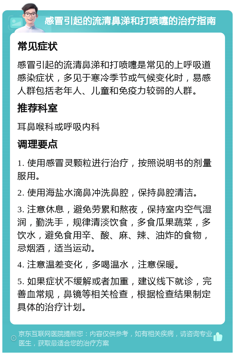 感冒引起的流清鼻涕和打喷嚏的治疗指南 常见症状 感冒引起的流清鼻涕和打喷嚏是常见的上呼吸道感染症状，多见于寒冷季节或气候变化时，易感人群包括老年人、儿童和免疫力较弱的人群。 推荐科室 耳鼻喉科或呼吸内科 调理要点 1. 使用感冒灵颗粒进行治疗，按照说明书的剂量服用。 2. 使用海盐水滴鼻冲洗鼻腔，保持鼻腔清洁。 3. 注意休息，避免劳累和熬夜，保持室内空气湿润，勤洗手，规律清淡饮食，多食瓜果蔬菜，多饮水，避免食用辛、酸、麻、辣、油炸的食物，忌烟酒，适当运动。 4. 注意温差变化，多喝温水，注意保暖。 5. 如果症状不缓解或者加重，建议线下就诊，完善血常规，鼻镜等相关检查，根据检查结果制定具体的治疗计划。