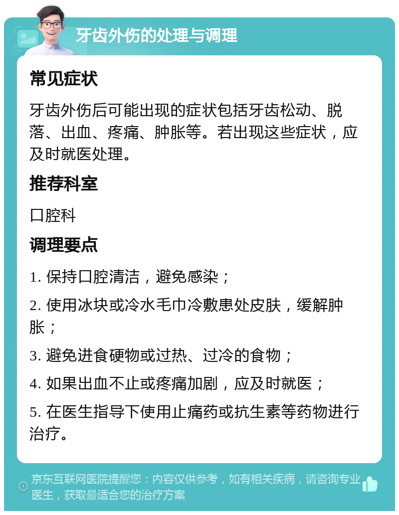 牙齿外伤的处理与调理 常见症状 牙齿外伤后可能出现的症状包括牙齿松动、脱落、出血、疼痛、肿胀等。若出现这些症状，应及时就医处理。 推荐科室 口腔科 调理要点 1. 保持口腔清洁，避免感染； 2. 使用冰块或冷水毛巾冷敷患处皮肤，缓解肿胀； 3. 避免进食硬物或过热、过冷的食物； 4. 如果出血不止或疼痛加剧，应及时就医； 5. 在医生指导下使用止痛药或抗生素等药物进行治疗。