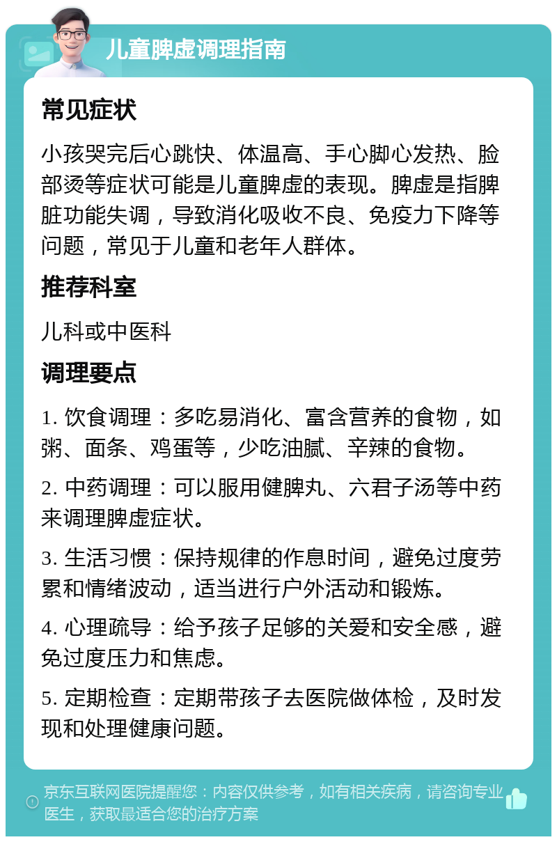 儿童脾虚调理指南 常见症状 小孩哭完后心跳快、体温高、手心脚心发热、脸部烫等症状可能是儿童脾虚的表现。脾虚是指脾脏功能失调，导致消化吸收不良、免疫力下降等问题，常见于儿童和老年人群体。 推荐科室 儿科或中医科 调理要点 1. 饮食调理：多吃易消化、富含营养的食物，如粥、面条、鸡蛋等，少吃油腻、辛辣的食物。 2. 中药调理：可以服用健脾丸、六君子汤等中药来调理脾虚症状。 3. 生活习惯：保持规律的作息时间，避免过度劳累和情绪波动，适当进行户外活动和锻炼。 4. 心理疏导：给予孩子足够的关爱和安全感，避免过度压力和焦虑。 5. 定期检查：定期带孩子去医院做体检，及时发现和处理健康问题。