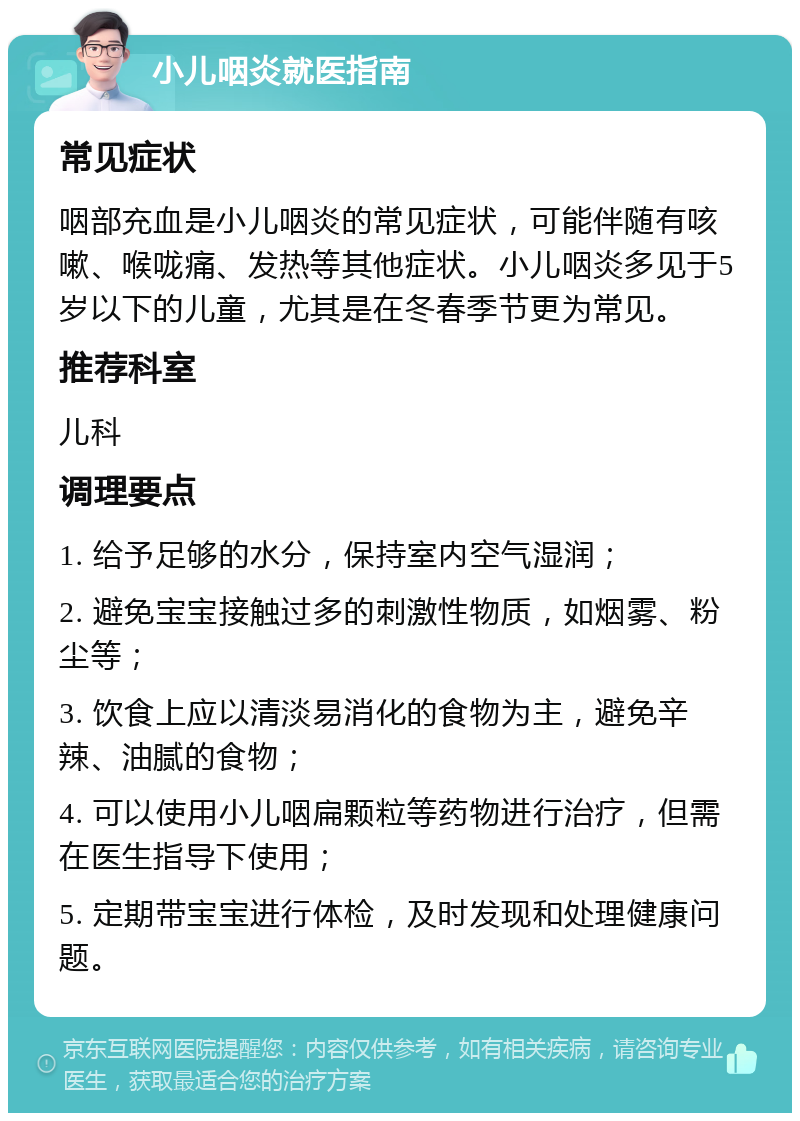 小儿咽炎就医指南 常见症状 咽部充血是小儿咽炎的常见症状，可能伴随有咳嗽、喉咙痛、发热等其他症状。小儿咽炎多见于5岁以下的儿童，尤其是在冬春季节更为常见。 推荐科室 儿科 调理要点 1. 给予足够的水分，保持室内空气湿润； 2. 避免宝宝接触过多的刺激性物质，如烟雾、粉尘等； 3. 饮食上应以清淡易消化的食物为主，避免辛辣、油腻的食物； 4. 可以使用小儿咽扁颗粒等药物进行治疗，但需在医生指导下使用； 5. 定期带宝宝进行体检，及时发现和处理健康问题。