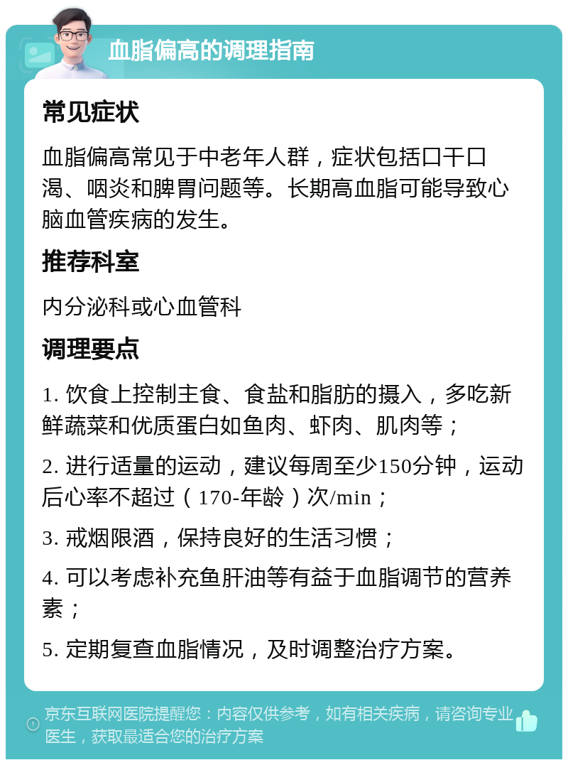 血脂偏高的调理指南 常见症状 血脂偏高常见于中老年人群，症状包括口干口渴、咽炎和脾胃问题等。长期高血脂可能导致心脑血管疾病的发生。 推荐科室 内分泌科或心血管科 调理要点 1. 饮食上控制主食、食盐和脂肪的摄入，多吃新鲜蔬菜和优质蛋白如鱼肉、虾肉、肌肉等； 2. 进行适量的运动，建议每周至少150分钟，运动后心率不超过（170-年龄）次/min； 3. 戒烟限酒，保持良好的生活习惯； 4. 可以考虑补充鱼肝油等有益于血脂调节的营养素； 5. 定期复查血脂情况，及时调整治疗方案。