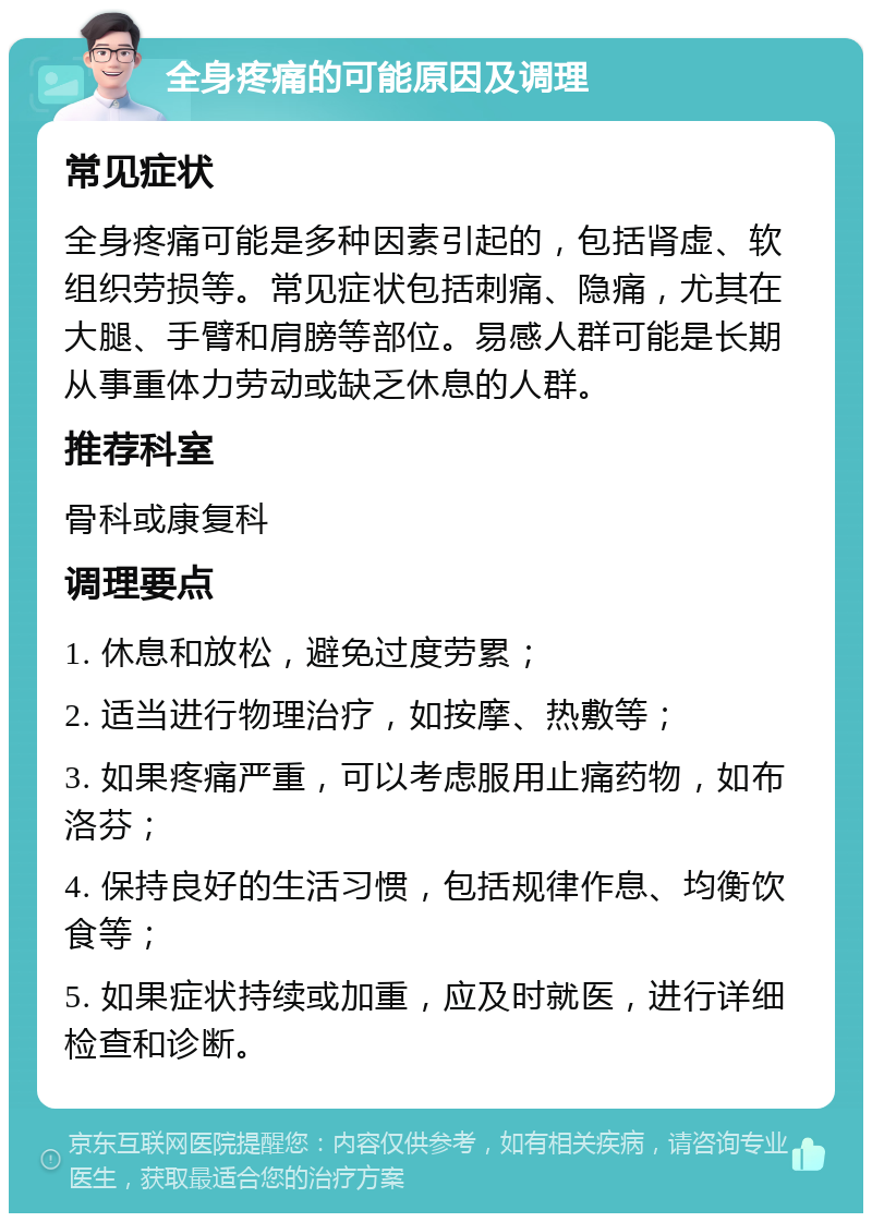 全身疼痛的可能原因及调理 常见症状 全身疼痛可能是多种因素引起的，包括肾虚、软组织劳损等。常见症状包括刺痛、隐痛，尤其在大腿、手臂和肩膀等部位。易感人群可能是长期从事重体力劳动或缺乏休息的人群。 推荐科室 骨科或康复科 调理要点 1. 休息和放松，避免过度劳累； 2. 适当进行物理治疗，如按摩、热敷等； 3. 如果疼痛严重，可以考虑服用止痛药物，如布洛芬； 4. 保持良好的生活习惯，包括规律作息、均衡饮食等； 5. 如果症状持续或加重，应及时就医，进行详细检查和诊断。