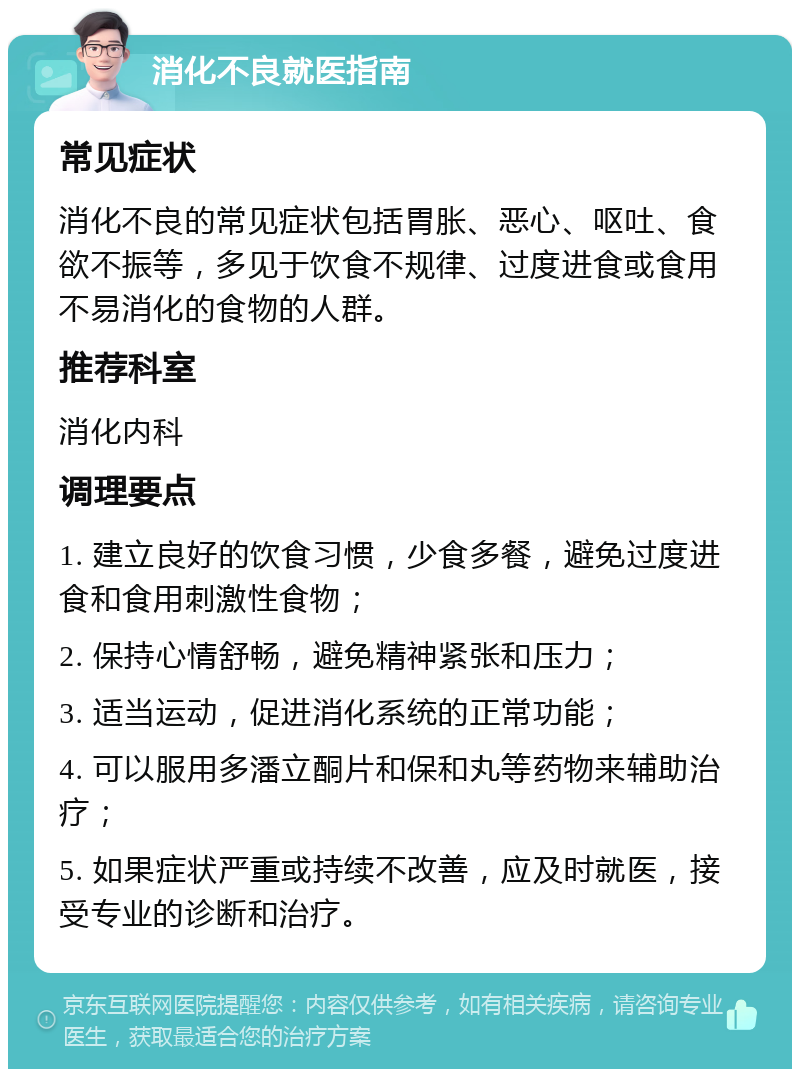 消化不良就医指南 常见症状 消化不良的常见症状包括胃胀、恶心、呕吐、食欲不振等，多见于饮食不规律、过度进食或食用不易消化的食物的人群。 推荐科室 消化内科 调理要点 1. 建立良好的饮食习惯，少食多餐，避免过度进食和食用刺激性食物； 2. 保持心情舒畅，避免精神紧张和压力； 3. 适当运动，促进消化系统的正常功能； 4. 可以服用多潘立酮片和保和丸等药物来辅助治疗； 5. 如果症状严重或持续不改善，应及时就医，接受专业的诊断和治疗。