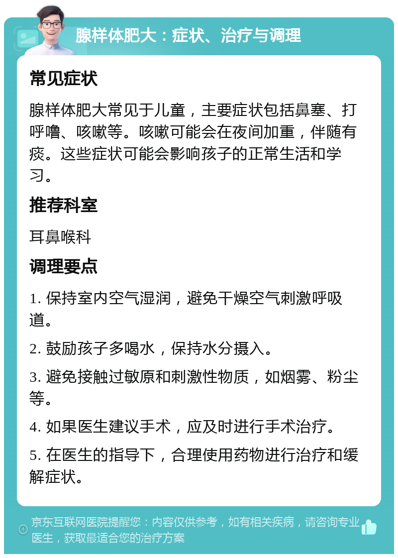 腺样体肥大：症状、治疗与调理 常见症状 腺样体肥大常见于儿童，主要症状包括鼻塞、打呼噜、咳嗽等。咳嗽可能会在夜间加重，伴随有痰。这些症状可能会影响孩子的正常生活和学习。 推荐科室 耳鼻喉科 调理要点 1. 保持室内空气湿润，避免干燥空气刺激呼吸道。 2. 鼓励孩子多喝水，保持水分摄入。 3. 避免接触过敏原和刺激性物质，如烟雾、粉尘等。 4. 如果医生建议手术，应及时进行手术治疗。 5. 在医生的指导下，合理使用药物进行治疗和缓解症状。