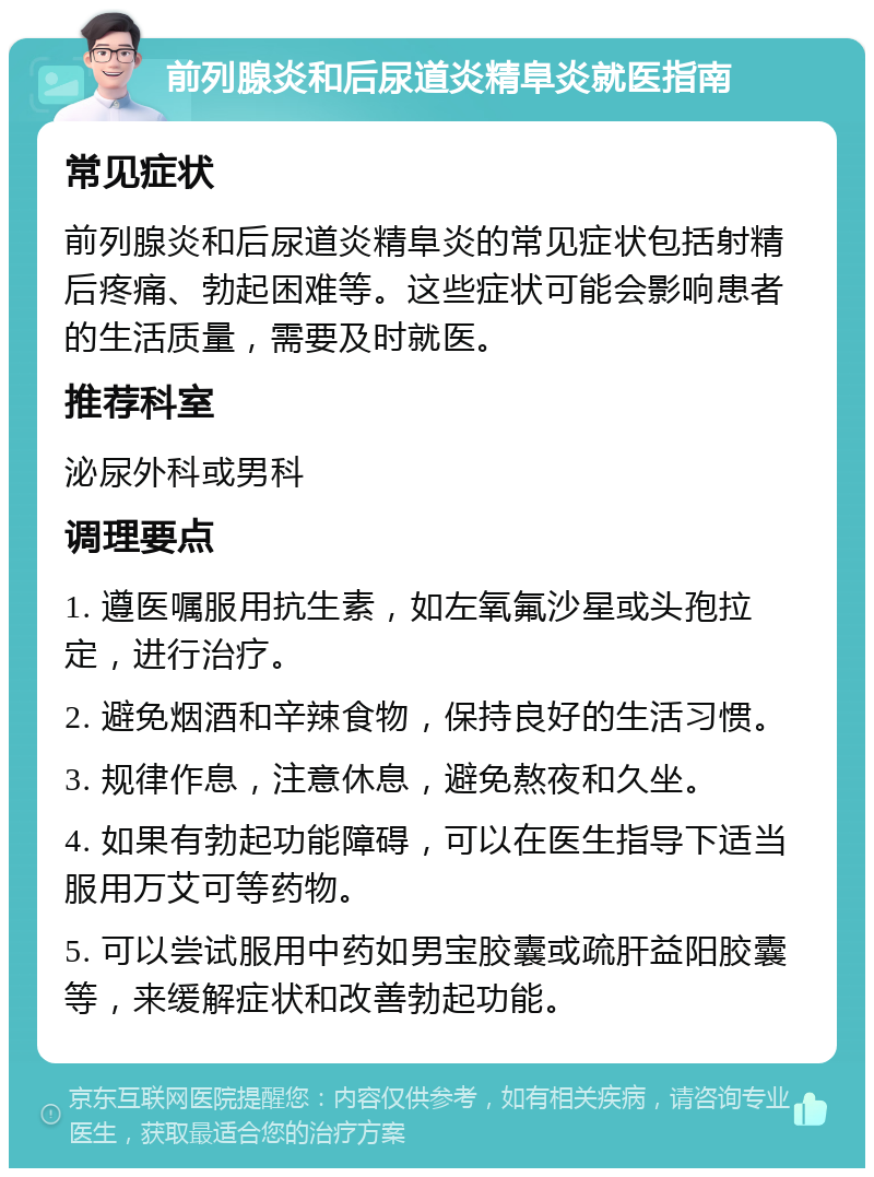 前列腺炎和后尿道炎精阜炎就医指南 常见症状 前列腺炎和后尿道炎精阜炎的常见症状包括射精后疼痛、勃起困难等。这些症状可能会影响患者的生活质量，需要及时就医。 推荐科室 泌尿外科或男科 调理要点 1. 遵医嘱服用抗生素，如左氧氟沙星或头孢拉定，进行治疗。 2. 避免烟酒和辛辣食物，保持良好的生活习惯。 3. 规律作息，注意休息，避免熬夜和久坐。 4. 如果有勃起功能障碍，可以在医生指导下适当服用万艾可等药物。 5. 可以尝试服用中药如男宝胶囊或疏肝益阳胶囊等，来缓解症状和改善勃起功能。