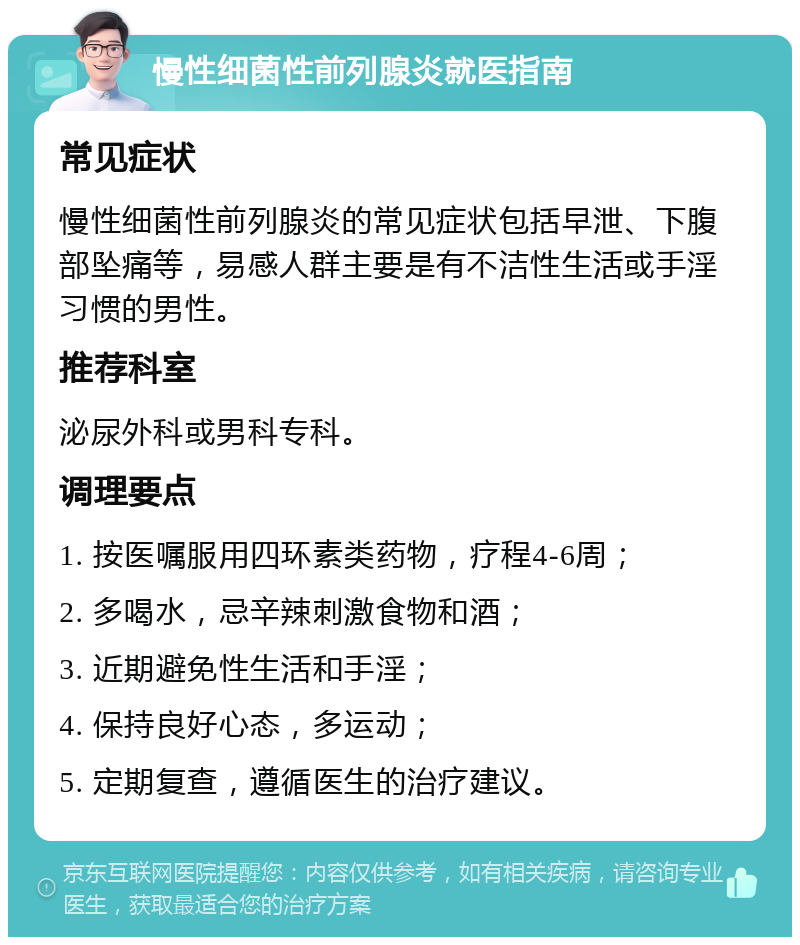 慢性细菌性前列腺炎就医指南 常见症状 慢性细菌性前列腺炎的常见症状包括早泄、下腹部坠痛等，易感人群主要是有不洁性生活或手淫习惯的男性。 推荐科室 泌尿外科或男科专科。 调理要点 1. 按医嘱服用四环素类药物，疗程4-6周； 2. 多喝水，忌辛辣刺激食物和酒； 3. 近期避免性生活和手淫； 4. 保持良好心态，多运动； 5. 定期复查，遵循医生的治疗建议。