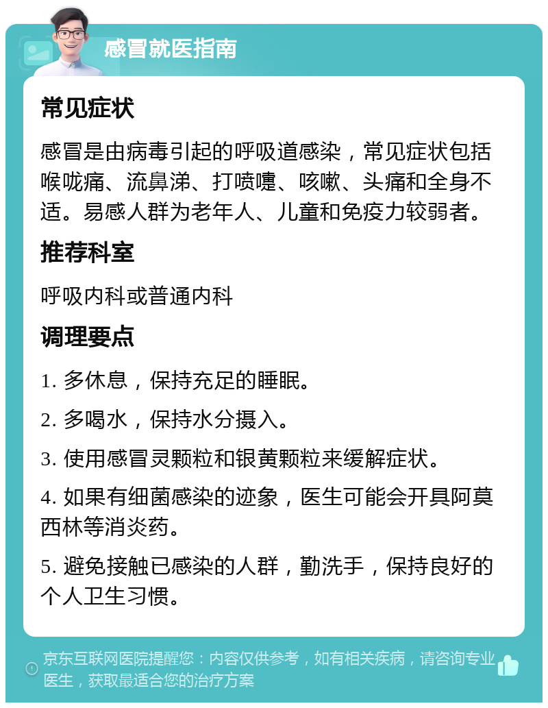 感冒就医指南 常见症状 感冒是由病毒引起的呼吸道感染，常见症状包括喉咙痛、流鼻涕、打喷嚏、咳嗽、头痛和全身不适。易感人群为老年人、儿童和免疫力较弱者。 推荐科室 呼吸内科或普通内科 调理要点 1. 多休息，保持充足的睡眠。 2. 多喝水，保持水分摄入。 3. 使用感冒灵颗粒和银黄颗粒来缓解症状。 4. 如果有细菌感染的迹象，医生可能会开具阿莫西林等消炎药。 5. 避免接触已感染的人群，勤洗手，保持良好的个人卫生习惯。