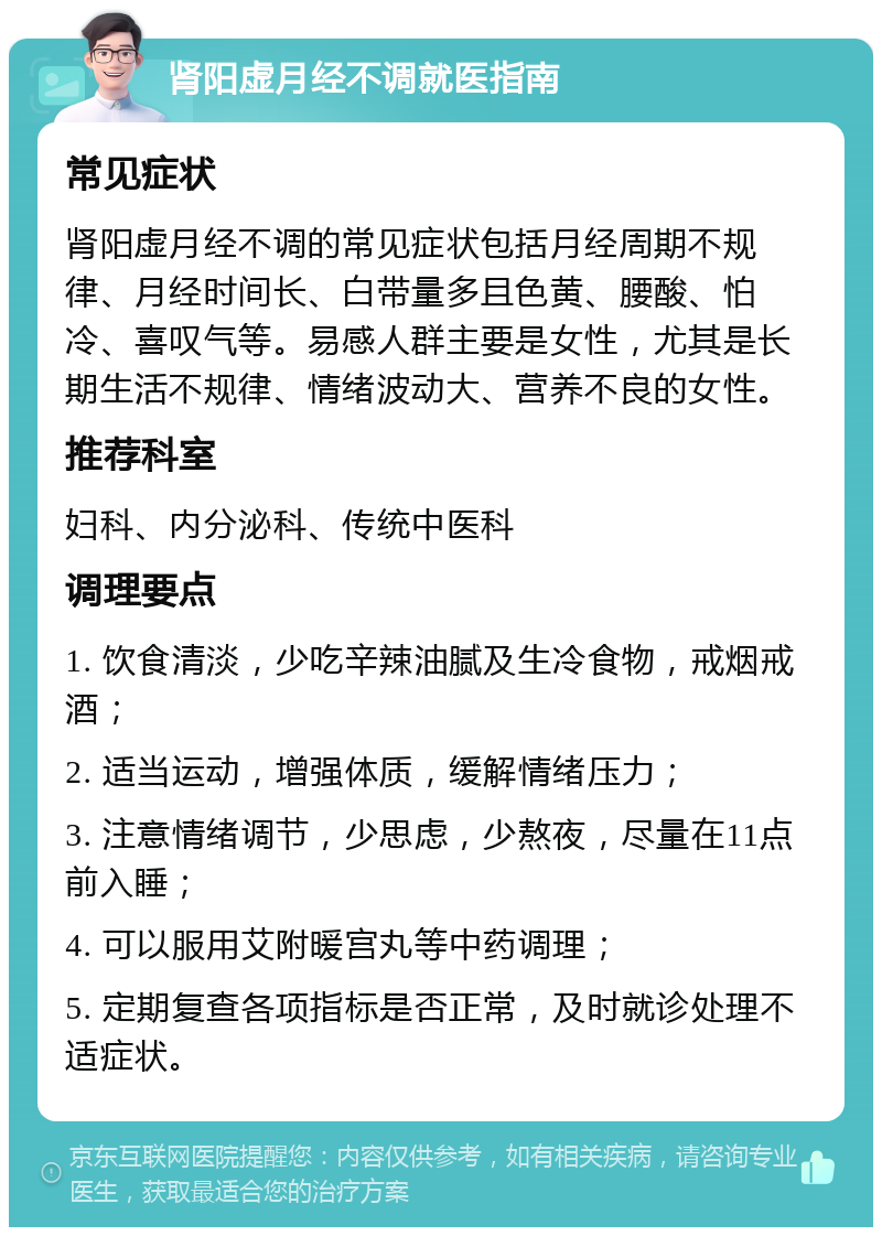 肾阳虚月经不调就医指南 常见症状 肾阳虚月经不调的常见症状包括月经周期不规律、月经时间长、白带量多且色黄、腰酸、怕冷、喜叹气等。易感人群主要是女性，尤其是长期生活不规律、情绪波动大、营养不良的女性。 推荐科室 妇科、内分泌科、传统中医科 调理要点 1. 饮食清淡，少吃辛辣油腻及生冷食物，戒烟戒酒； 2. 适当运动，增强体质，缓解情绪压力； 3. 注意情绪调节，少思虑，少熬夜，尽量在11点前入睡； 4. 可以服用艾附暖宫丸等中药调理； 5. 定期复查各项指标是否正常，及时就诊处理不适症状。