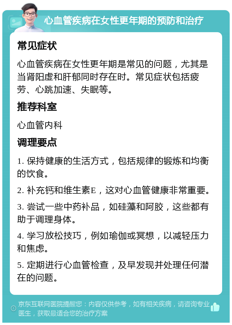 心血管疾病在女性更年期的预防和治疗 常见症状 心血管疾病在女性更年期是常见的问题，尤其是当肾阳虚和肝郁同时存在时。常见症状包括疲劳、心跳加速、失眠等。 推荐科室 心血管内科 调理要点 1. 保持健康的生活方式，包括规律的锻炼和均衡的饮食。 2. 补充钙和维生素E，这对心血管健康非常重要。 3. 尝试一些中药补品，如硅藻和阿胶，这些都有助于调理身体。 4. 学习放松技巧，例如瑜伽或冥想，以减轻压力和焦虑。 5. 定期进行心血管检查，及早发现并处理任何潜在的问题。