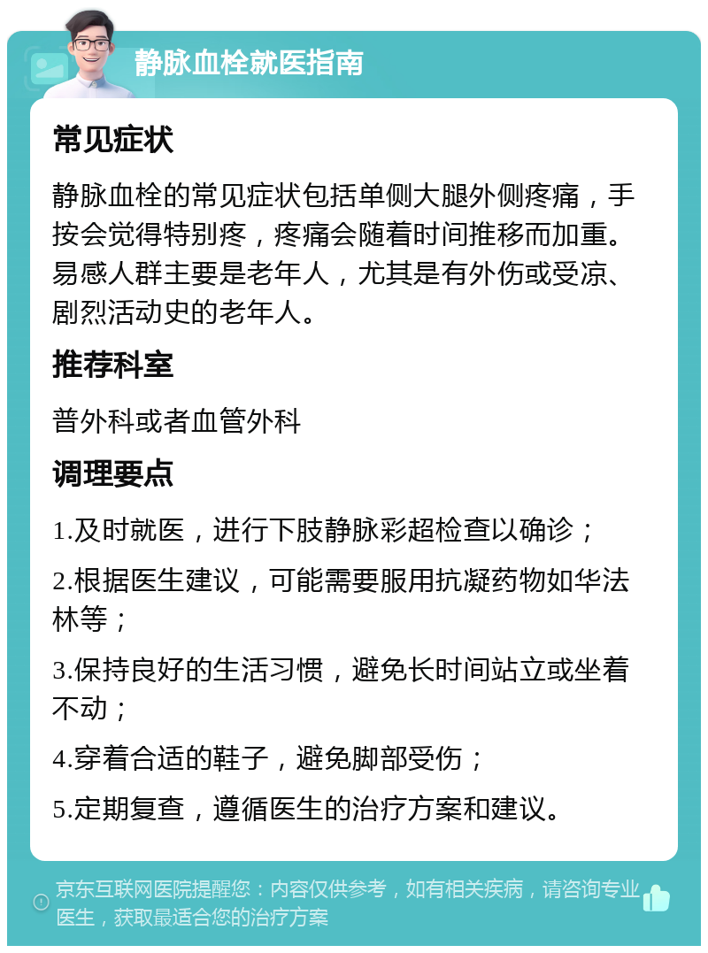 静脉血栓就医指南 常见症状 静脉血栓的常见症状包括单侧大腿外侧疼痛，手按会觉得特别疼，疼痛会随着时间推移而加重。易感人群主要是老年人，尤其是有外伤或受凉、剧烈活动史的老年人。 推荐科室 普外科或者血管外科 调理要点 1.及时就医，进行下肢静脉彩超检查以确诊； 2.根据医生建议，可能需要服用抗凝药物如华法林等； 3.保持良好的生活习惯，避免长时间站立或坐着不动； 4.穿着合适的鞋子，避免脚部受伤； 5.定期复查，遵循医生的治疗方案和建议。