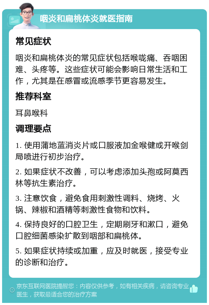 咽炎和扁桃体炎就医指南 常见症状 咽炎和扁桃体炎的常见症状包括喉咙痛、吞咽困难、头疼等。这些症状可能会影响日常生活和工作，尤其是在感冒或流感季节更容易发生。 推荐科室 耳鼻喉科 调理要点 1. 使用蒲地蓝消炎片或口服液加金喉健或开喉剑局喷进行初步治疗。 2. 如果症状不改善，可以考虑添加头孢或阿莫西林等抗生素治疗。 3. 注意饮食，避免食用刺激性调料、烧烤、火锅、辣椒和酒精等刺激性食物和饮料。 4. 保持良好的口腔卫生，定期刷牙和漱口，避免口腔细菌感染扩散到咽部和扁桃体。 5. 如果症状持续或加重，应及时就医，接受专业的诊断和治疗。