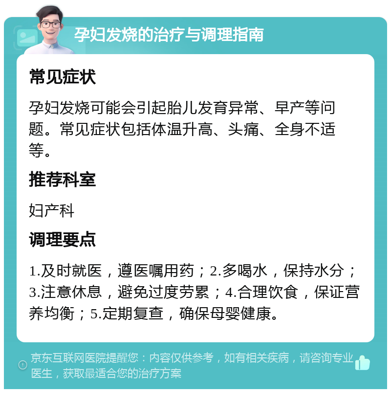 孕妇发烧的治疗与调理指南 常见症状 孕妇发烧可能会引起胎儿发育异常、早产等问题。常见症状包括体温升高、头痛、全身不适等。 推荐科室 妇产科 调理要点 1.及时就医，遵医嘱用药；2.多喝水，保持水分；3.注意休息，避免过度劳累；4.合理饮食，保证营养均衡；5.定期复查，确保母婴健康。