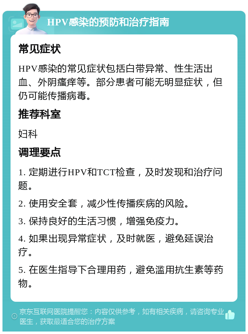 HPV感染的预防和治疗指南 常见症状 HPV感染的常见症状包括白带异常、性生活出血、外阴瘙痒等。部分患者可能无明显症状，但仍可能传播病毒。 推荐科室 妇科 调理要点 1. 定期进行HPV和TCT检查，及时发现和治疗问题。 2. 使用安全套，减少性传播疾病的风险。 3. 保持良好的生活习惯，增强免疫力。 4. 如果出现异常症状，及时就医，避免延误治疗。 5. 在医生指导下合理用药，避免滥用抗生素等药物。