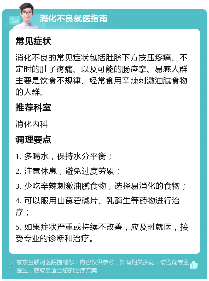 消化不良就医指南 常见症状 消化不良的常见症状包括肚脐下方按压疼痛、不定时的肚子疼痛、以及可能的肠痉挛。易感人群主要是饮食不规律、经常食用辛辣刺激油腻食物的人群。 推荐科室 消化内科 调理要点 1. 多喝水，保持水分平衡； 2. 注意休息，避免过度劳累； 3. 少吃辛辣刺激油腻食物，选择易消化的食物； 4. 可以服用山莨菪碱片、乳酶生等药物进行治疗； 5. 如果症状严重或持续不改善，应及时就医，接受专业的诊断和治疗。