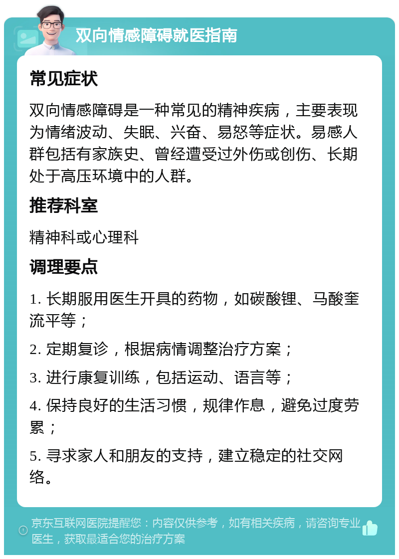 双向情感障碍就医指南 常见症状 双向情感障碍是一种常见的精神疾病，主要表现为情绪波动、失眠、兴奋、易怒等症状。易感人群包括有家族史、曾经遭受过外伤或创伤、长期处于高压环境中的人群。 推荐科室 精神科或心理科 调理要点 1. 长期服用医生开具的药物，如碳酸锂、马酸奎流平等； 2. 定期复诊，根据病情调整治疗方案； 3. 进行康复训练，包括运动、语言等； 4. 保持良好的生活习惯，规律作息，避免过度劳累； 5. 寻求家人和朋友的支持，建立稳定的社交网络。