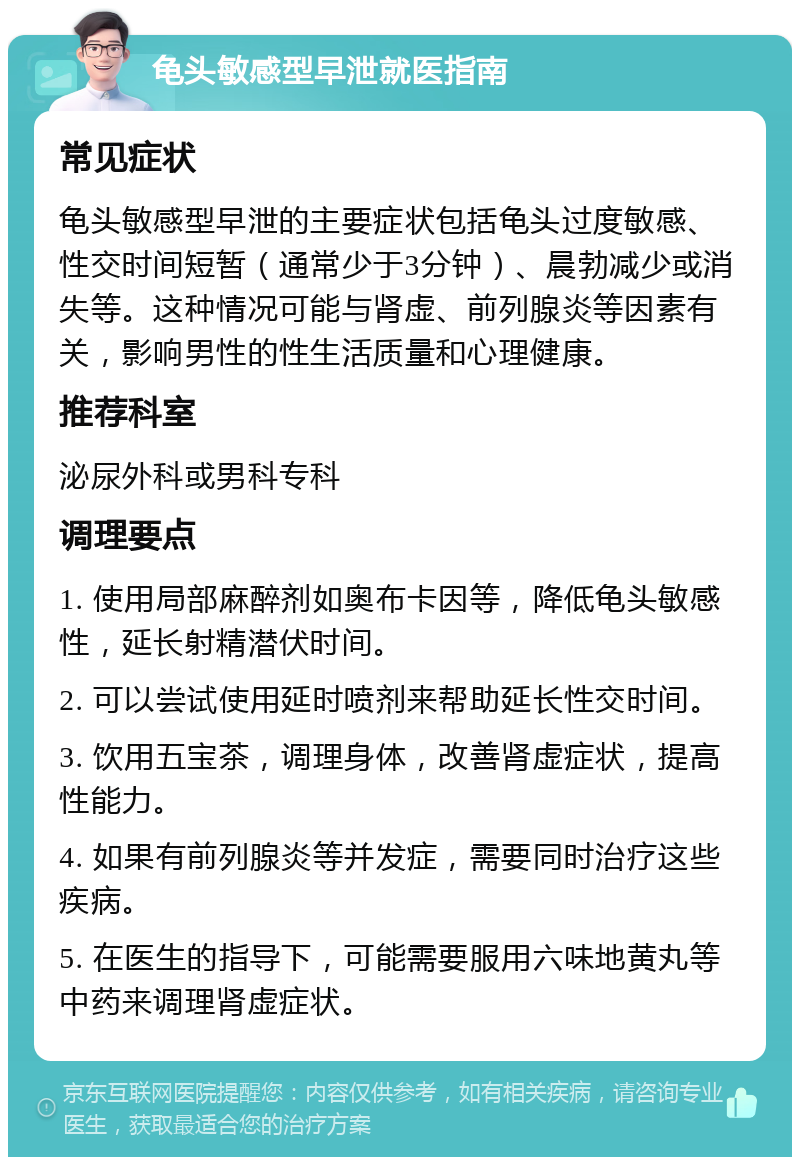 龟头敏感型早泄就医指南 常见症状 龟头敏感型早泄的主要症状包括龟头过度敏感、性交时间短暂（通常少于3分钟）、晨勃减少或消失等。这种情况可能与肾虚、前列腺炎等因素有关，影响男性的性生活质量和心理健康。 推荐科室 泌尿外科或男科专科 调理要点 1. 使用局部麻醉剂如奥布卡因等，降低龟头敏感性，延长射精潜伏时间。 2. 可以尝试使用延时喷剂来帮助延长性交时间。 3. 饮用五宝茶，调理身体，改善肾虚症状，提高性能力。 4. 如果有前列腺炎等并发症，需要同时治疗这些疾病。 5. 在医生的指导下，可能需要服用六味地黄丸等中药来调理肾虚症状。