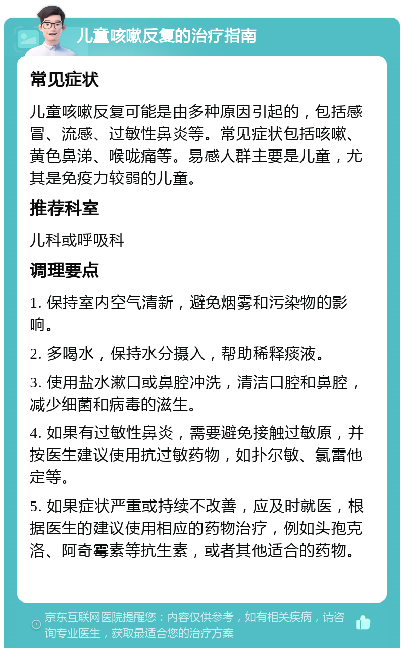 儿童咳嗽反复的治疗指南 常见症状 儿童咳嗽反复可能是由多种原因引起的，包括感冒、流感、过敏性鼻炎等。常见症状包括咳嗽、黄色鼻涕、喉咙痛等。易感人群主要是儿童，尤其是免疫力较弱的儿童。 推荐科室 儿科或呼吸科 调理要点 1. 保持室内空气清新，避免烟雾和污染物的影响。 2. 多喝水，保持水分摄入，帮助稀释痰液。 3. 使用盐水漱口或鼻腔冲洗，清洁口腔和鼻腔，减少细菌和病毒的滋生。 4. 如果有过敏性鼻炎，需要避免接触过敏原，并按医生建议使用抗过敏药物，如扑尔敏、氯雷他定等。 5. 如果症状严重或持续不改善，应及时就医，根据医生的建议使用相应的药物治疗，例如头孢克洛、阿奇霉素等抗生素，或者其他适合的药物。