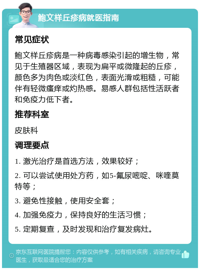 鲍文样丘疹病就医指南 常见症状 鲍文样丘疹病是一种病毒感染引起的增生物，常见于生殖器区域，表现为扁平或微隆起的丘疹，颜色多为肉色或淡红色，表面光滑或粗糙，可能伴有轻微瘙痒或灼热感。易感人群包括性活跃者和免疫力低下者。 推荐科室 皮肤科 调理要点 1. 激光治疗是首选方法，效果较好； 2. 可以尝试使用处方药，如5-氟尿嘧啶、咪喹莫特等； 3. 避免性接触，使用安全套； 4. 加强免疫力，保持良好的生活习惯； 5. 定期复查，及时发现和治疗复发病灶。