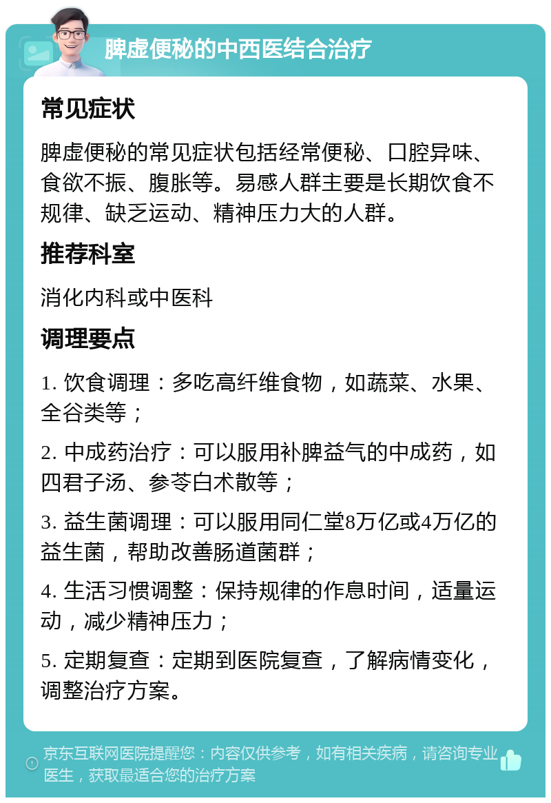 脾虚便秘的中西医结合治疗 常见症状 脾虚便秘的常见症状包括经常便秘、口腔异味、食欲不振、腹胀等。易感人群主要是长期饮食不规律、缺乏运动、精神压力大的人群。 推荐科室 消化内科或中医科 调理要点 1. 饮食调理：多吃高纤维食物，如蔬菜、水果、全谷类等； 2. 中成药治疗：可以服用补脾益气的中成药，如四君子汤、参苓白术散等； 3. 益生菌调理：可以服用同仁堂8万亿或4万亿的益生菌，帮助改善肠道菌群； 4. 生活习惯调整：保持规律的作息时间，适量运动，减少精神压力； 5. 定期复查：定期到医院复查，了解病情变化，调整治疗方案。