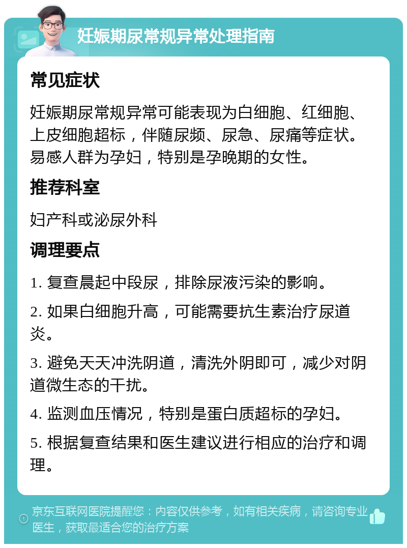 妊娠期尿常规异常处理指南 常见症状 妊娠期尿常规异常可能表现为白细胞、红细胞、上皮细胞超标，伴随尿频、尿急、尿痛等症状。易感人群为孕妇，特别是孕晚期的女性。 推荐科室 妇产科或泌尿外科 调理要点 1. 复查晨起中段尿，排除尿液污染的影响。 2. 如果白细胞升高，可能需要抗生素治疗尿道炎。 3. 避免天天冲洗阴道，清洗外阴即可，减少对阴道微生态的干扰。 4. 监测血压情况，特别是蛋白质超标的孕妇。 5. 根据复查结果和医生建议进行相应的治疗和调理。