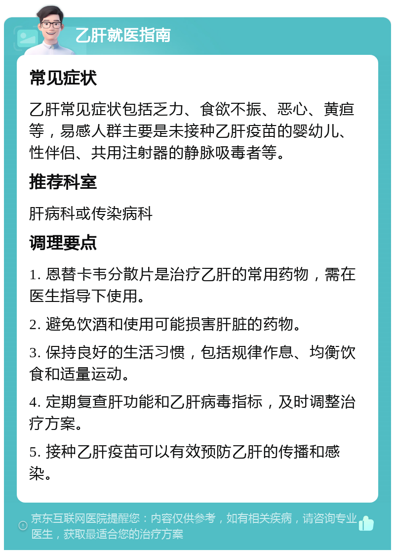 乙肝就医指南 常见症状 乙肝常见症状包括乏力、食欲不振、恶心、黄疸等，易感人群主要是未接种乙肝疫苗的婴幼儿、性伴侣、共用注射器的静脉吸毒者等。 推荐科室 肝病科或传染病科 调理要点 1. 恩替卡韦分散片是治疗乙肝的常用药物，需在医生指导下使用。 2. 避免饮酒和使用可能损害肝脏的药物。 3. 保持良好的生活习惯，包括规律作息、均衡饮食和适量运动。 4. 定期复查肝功能和乙肝病毒指标，及时调整治疗方案。 5. 接种乙肝疫苗可以有效预防乙肝的传播和感染。