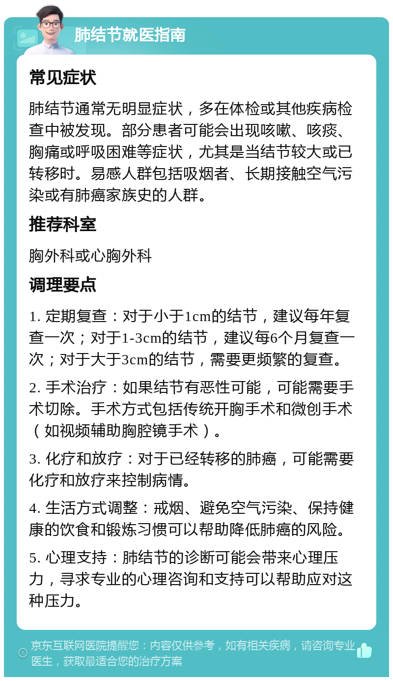 肺结节就医指南 常见症状 肺结节通常无明显症状，多在体检或其他疾病检查中被发现。部分患者可能会出现咳嗽、咳痰、胸痛或呼吸困难等症状，尤其是当结节较大或已转移时。易感人群包括吸烟者、长期接触空气污染或有肺癌家族史的人群。 推荐科室 胸外科或心胸外科 调理要点 1. 定期复查：对于小于1cm的结节，建议每年复查一次；对于1-3cm的结节，建议每6个月复查一次；对于大于3cm的结节，需要更频繁的复查。 2. 手术治疗：如果结节有恶性可能，可能需要手术切除。手术方式包括传统开胸手术和微创手术（如视频辅助胸腔镜手术）。 3. 化疗和放疗：对于已经转移的肺癌，可能需要化疗和放疗来控制病情。 4. 生活方式调整：戒烟、避免空气污染、保持健康的饮食和锻炼习惯可以帮助降低肺癌的风险。 5. 心理支持：肺结节的诊断可能会带来心理压力，寻求专业的心理咨询和支持可以帮助应对这种压力。