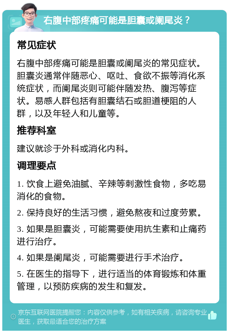 右腹中部疼痛可能是胆囊或阑尾炎？ 常见症状 右腹中部疼痛可能是胆囊或阑尾炎的常见症状。胆囊炎通常伴随恶心、呕吐、食欲不振等消化系统症状，而阑尾炎则可能伴随发热、腹泻等症状。易感人群包括有胆囊结石或胆道梗阻的人群，以及年轻人和儿童等。 推荐科室 建议就诊于外科或消化内科。 调理要点 1. 饮食上避免油腻、辛辣等刺激性食物，多吃易消化的食物。 2. 保持良好的生活习惯，避免熬夜和过度劳累。 3. 如果是胆囊炎，可能需要使用抗生素和止痛药进行治疗。 4. 如果是阑尾炎，可能需要进行手术治疗。 5. 在医生的指导下，进行适当的体育锻炼和体重管理，以预防疾病的发生和复发。