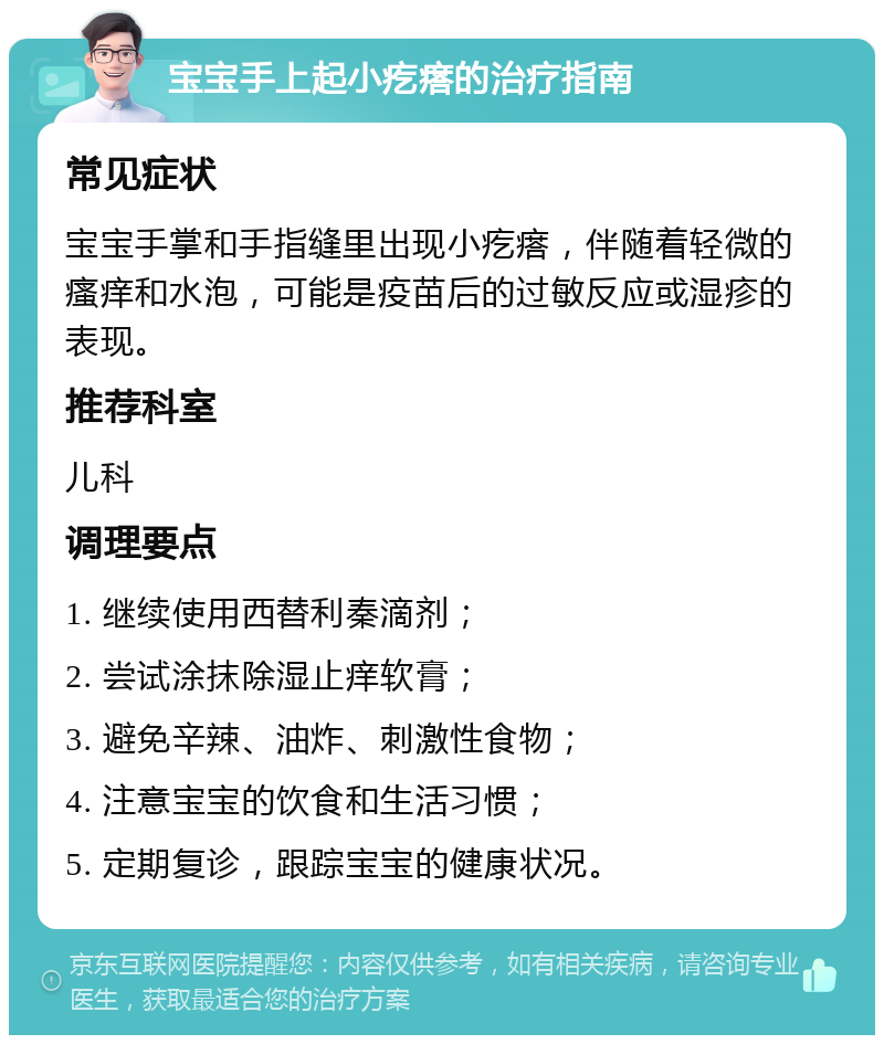 宝宝手上起小疙瘩的治疗指南 常见症状 宝宝手掌和手指缝里出现小疙瘩，伴随着轻微的瘙痒和水泡，可能是疫苗后的过敏反应或湿疹的表现。 推荐科室 儿科 调理要点 1. 继续使用西替利秦滴剂； 2. 尝试涂抹除湿止痒软膏； 3. 避免辛辣、油炸、刺激性食物； 4. 注意宝宝的饮食和生活习惯； 5. 定期复诊，跟踪宝宝的健康状况。