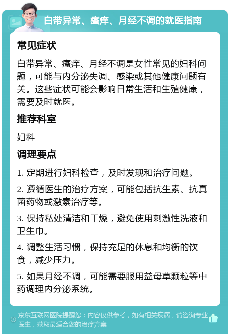 白带异常、瘙痒、月经不调的就医指南 常见症状 白带异常、瘙痒、月经不调是女性常见的妇科问题，可能与内分泌失调、感染或其他健康问题有关。这些症状可能会影响日常生活和生殖健康，需要及时就医。 推荐科室 妇科 调理要点 1. 定期进行妇科检查，及时发现和治疗问题。 2. 遵循医生的治疗方案，可能包括抗生素、抗真菌药物或激素治疗等。 3. 保持私处清洁和干燥，避免使用刺激性洗液和卫生巾。 4. 调整生活习惯，保持充足的休息和均衡的饮食，减少压力。 5. 如果月经不调，可能需要服用益母草颗粒等中药调理内分泌系统。