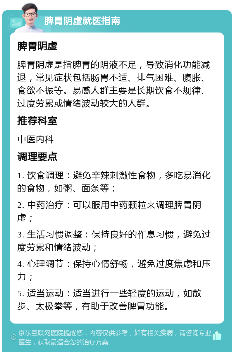 脾胃阴虚就医指南 脾胃阴虚 脾胃阴虚是指脾胃的阴液不足，导致消化功能减退，常见症状包括肠胃不适、排气困难、腹胀、食欲不振等。易感人群主要是长期饮食不规律、过度劳累或情绪波动较大的人群。 推荐科室 中医内科 调理要点 1. 饮食调理：避免辛辣刺激性食物，多吃易消化的食物，如粥、面条等； 2. 中药治疗：可以服用中药颗粒来调理脾胃阴虚； 3. 生活习惯调整：保持良好的作息习惯，避免过度劳累和情绪波动； 4. 心理调节：保持心情舒畅，避免过度焦虑和压力； 5. 适当运动：适当进行一些轻度的运动，如散步、太极拳等，有助于改善脾胃功能。