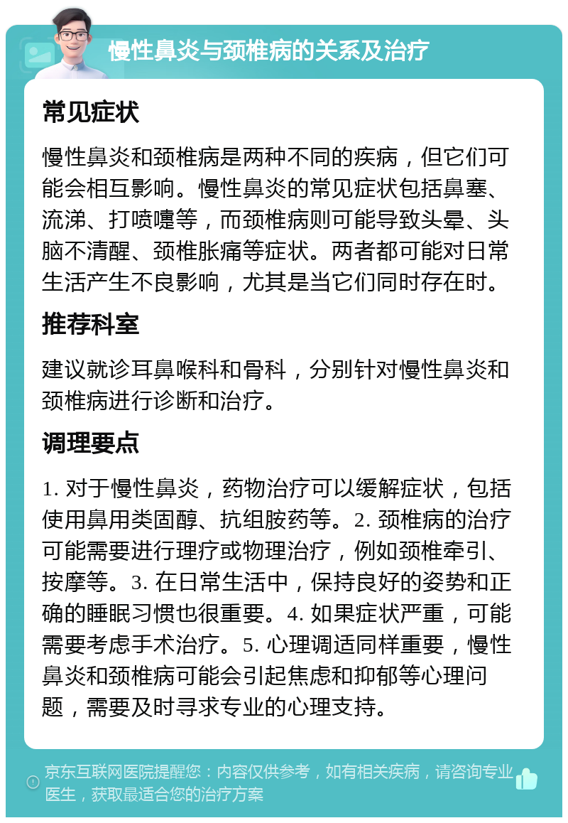 慢性鼻炎与颈椎病的关系及治疗 常见症状 慢性鼻炎和颈椎病是两种不同的疾病，但它们可能会相互影响。慢性鼻炎的常见症状包括鼻塞、流涕、打喷嚏等，而颈椎病则可能导致头晕、头脑不清醒、颈椎胀痛等症状。两者都可能对日常生活产生不良影响，尤其是当它们同时存在时。 推荐科室 建议就诊耳鼻喉科和骨科，分别针对慢性鼻炎和颈椎病进行诊断和治疗。 调理要点 1. 对于慢性鼻炎，药物治疗可以缓解症状，包括使用鼻用类固醇、抗组胺药等。2. 颈椎病的治疗可能需要进行理疗或物理治疗，例如颈椎牵引、按摩等。3. 在日常生活中，保持良好的姿势和正确的睡眠习惯也很重要。4. 如果症状严重，可能需要考虑手术治疗。5. 心理调适同样重要，慢性鼻炎和颈椎病可能会引起焦虑和抑郁等心理问题，需要及时寻求专业的心理支持。