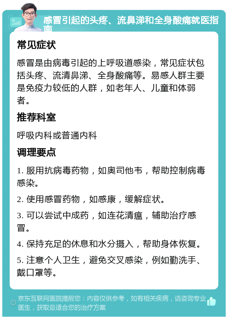 感冒引起的头疼、流鼻涕和全身酸痛就医指南 常见症状 感冒是由病毒引起的上呼吸道感染，常见症状包括头疼、流清鼻涕、全身酸痛等。易感人群主要是免疫力较低的人群，如老年人、儿童和体弱者。 推荐科室 呼吸内科或普通内科 调理要点 1. 服用抗病毒药物，如奥司他韦，帮助控制病毒感染。 2. 使用感冒药物，如感康，缓解症状。 3. 可以尝试中成药，如连花清瘟，辅助治疗感冒。 4. 保持充足的休息和水分摄入，帮助身体恢复。 5. 注意个人卫生，避免交叉感染，例如勤洗手、戴口罩等。