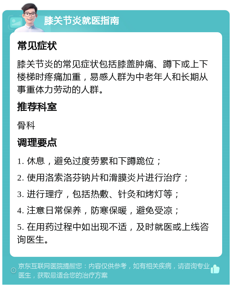 膝关节炎就医指南 常见症状 膝关节炎的常见症状包括膝盖肿痛、蹲下或上下楼梯时疼痛加重，易感人群为中老年人和长期从事重体力劳动的人群。 推荐科室 骨科 调理要点 1. 休息，避免过度劳累和下蹲跪位； 2. 使用洛索洛芬钠片和滑膜炎片进行治疗； 3. 进行理疗，包括热敷、针灸和烤灯等； 4. 注意日常保养，防寒保暖，避免受凉； 5. 在用药过程中如出现不适，及时就医或上线咨询医生。