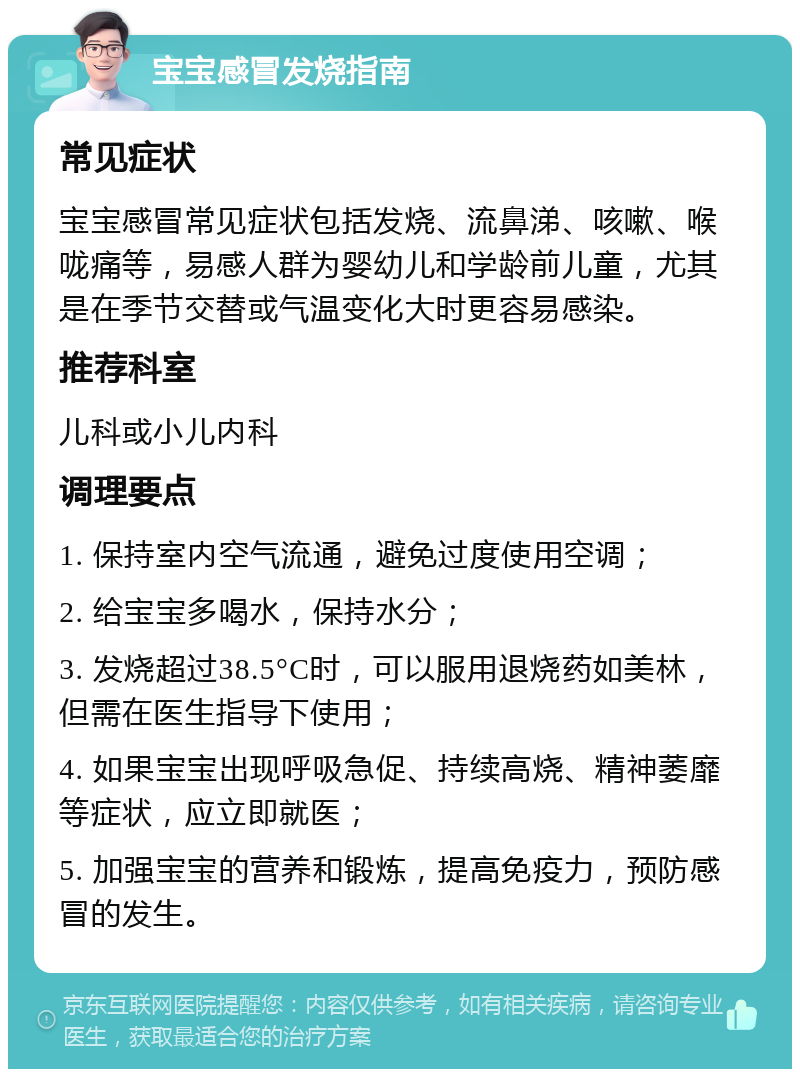 宝宝感冒发烧指南 常见症状 宝宝感冒常见症状包括发烧、流鼻涕、咳嗽、喉咙痛等，易感人群为婴幼儿和学龄前儿童，尤其是在季节交替或气温变化大时更容易感染。 推荐科室 儿科或小儿内科 调理要点 1. 保持室内空气流通，避免过度使用空调； 2. 给宝宝多喝水，保持水分； 3. 发烧超过38.5°C时，可以服用退烧药如美林，但需在医生指导下使用； 4. 如果宝宝出现呼吸急促、持续高烧、精神萎靡等症状，应立即就医； 5. 加强宝宝的营养和锻炼，提高免疫力，预防感冒的发生。