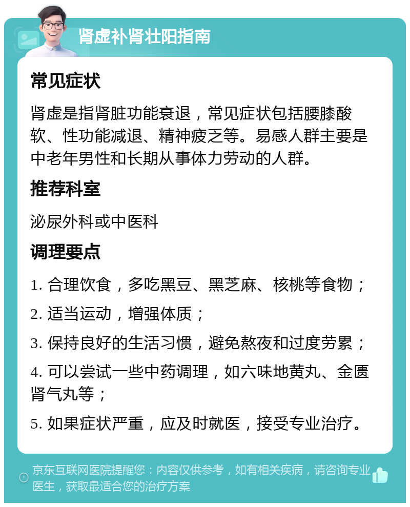 肾虚补肾壮阳指南 常见症状 肾虚是指肾脏功能衰退，常见症状包括腰膝酸软、性功能减退、精神疲乏等。易感人群主要是中老年男性和长期从事体力劳动的人群。 推荐科室 泌尿外科或中医科 调理要点 1. 合理饮食，多吃黑豆、黑芝麻、核桃等食物； 2. 适当运动，增强体质； 3. 保持良好的生活习惯，避免熬夜和过度劳累； 4. 可以尝试一些中药调理，如六味地黄丸、金匮肾气丸等； 5. 如果症状严重，应及时就医，接受专业治疗。