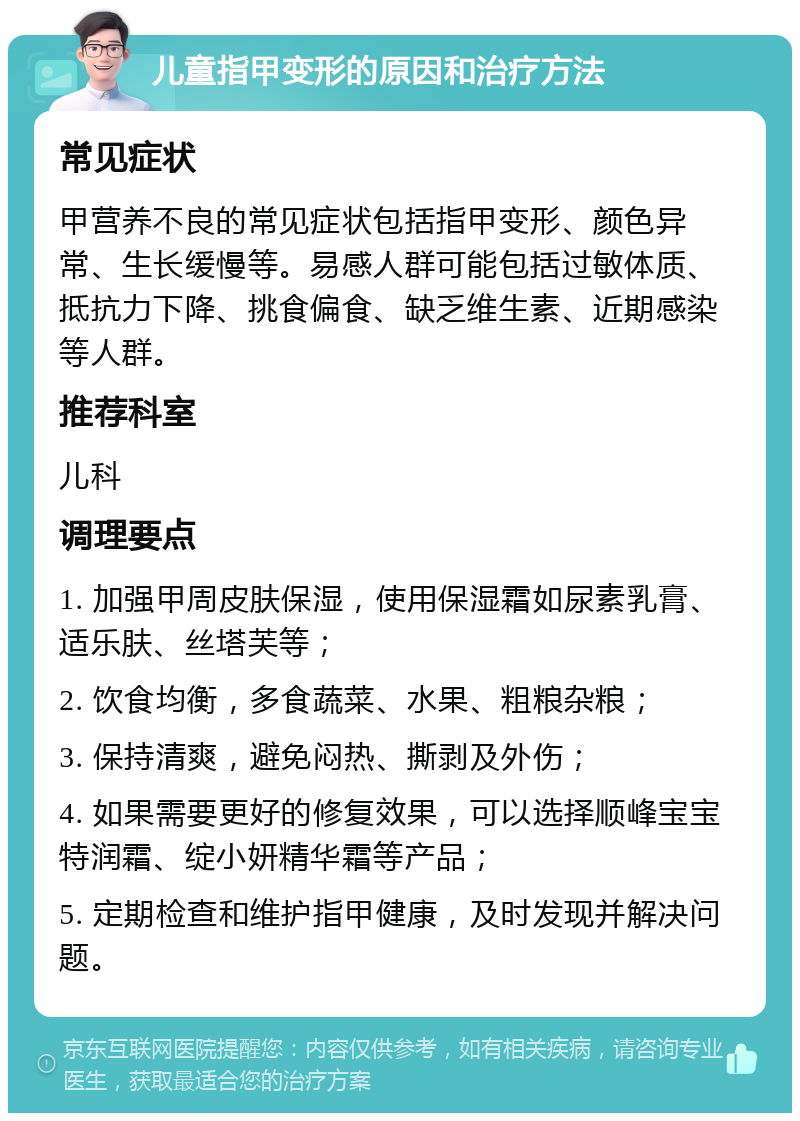 儿童指甲变形的原因和治疗方法 常见症状 甲营养不良的常见症状包括指甲变形、颜色异常、生长缓慢等。易感人群可能包括过敏体质、抵抗力下降、挑食偏食、缺乏维生素、近期感染等人群。 推荐科室 儿科 调理要点 1. 加强甲周皮肤保湿，使用保湿霜如尿素乳膏、适乐肤、丝塔芙等； 2. 饮食均衡，多食蔬菜、水果、粗粮杂粮； 3. 保持清爽，避免闷热、撕剥及外伤； 4. 如果需要更好的修复效果，可以选择顺峰宝宝特润霜、绽小妍精华霜等产品； 5. 定期检查和维护指甲健康，及时发现并解决问题。