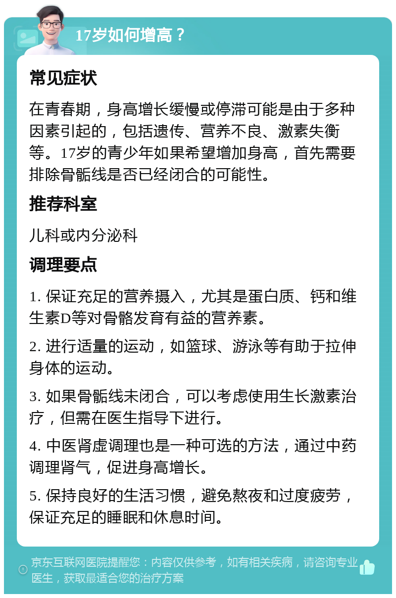 17岁如何增高？ 常见症状 在青春期，身高增长缓慢或停滞可能是由于多种因素引起的，包括遗传、营养不良、激素失衡等。17岁的青少年如果希望增加身高，首先需要排除骨骺线是否已经闭合的可能性。 推荐科室 儿科或内分泌科 调理要点 1. 保证充足的营养摄入，尤其是蛋白质、钙和维生素D等对骨骼发育有益的营养素。 2. 进行适量的运动，如篮球、游泳等有助于拉伸身体的运动。 3. 如果骨骺线未闭合，可以考虑使用生长激素治疗，但需在医生指导下进行。 4. 中医肾虚调理也是一种可选的方法，通过中药调理肾气，促进身高增长。 5. 保持良好的生活习惯，避免熬夜和过度疲劳，保证充足的睡眠和休息时间。