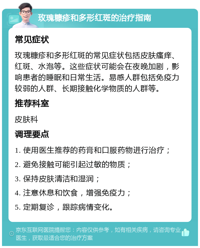 玫瑰糠疹和多形红斑的治疗指南 常见症状 玫瑰糠疹和多形红斑的常见症状包括皮肤瘙痒、红斑、水泡等。这些症状可能会在夜晚加剧，影响患者的睡眠和日常生活。易感人群包括免疫力较弱的人群、长期接触化学物质的人群等。 推荐科室 皮肤科 调理要点 1. 使用医生推荐的药膏和口服药物进行治疗； 2. 避免接触可能引起过敏的物质； 3. 保持皮肤清洁和湿润； 4. 注意休息和饮食，增强免疫力； 5. 定期复诊，跟踪病情变化。