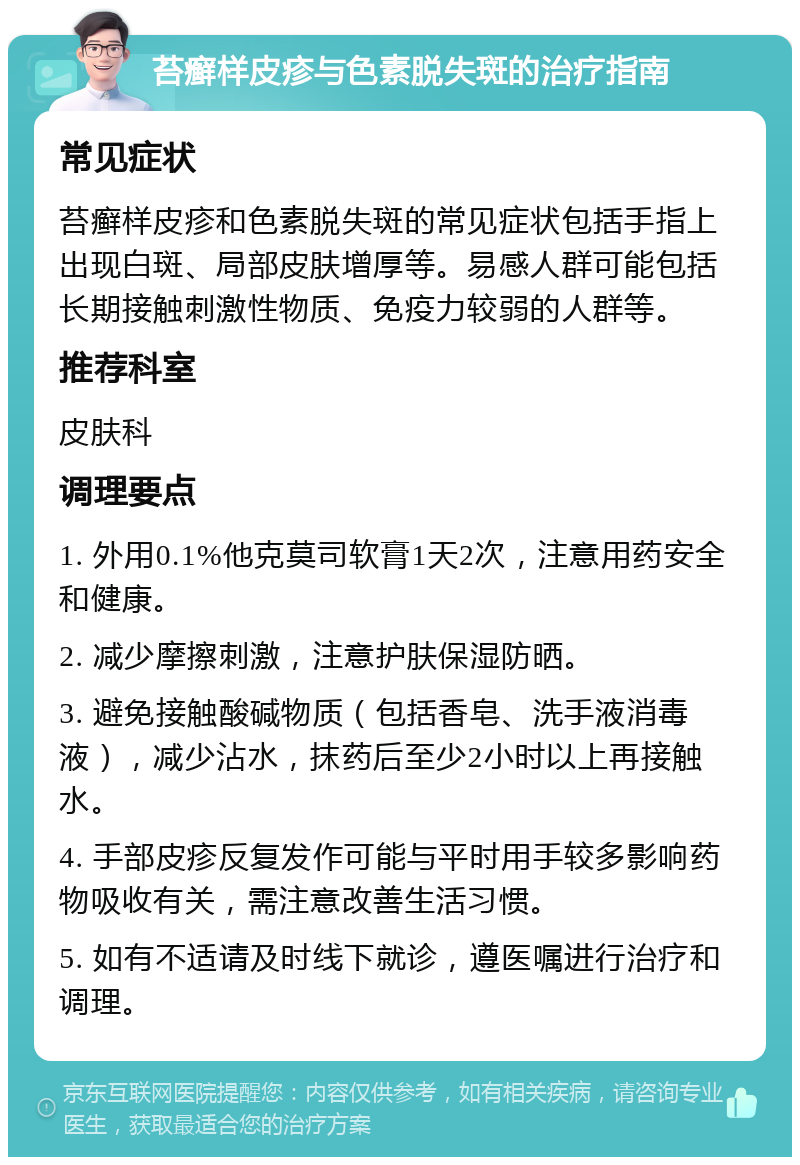 苔癣样皮疹与色素脱失斑的治疗指南 常见症状 苔癣样皮疹和色素脱失斑的常见症状包括手指上出现白斑、局部皮肤增厚等。易感人群可能包括长期接触刺激性物质、免疫力较弱的人群等。 推荐科室 皮肤科 调理要点 1. 外用0.1%他克莫司软膏1天2次，注意用药安全和健康。 2. 减少摩擦刺激，注意护肤保湿防晒。 3. 避免接触酸碱物质（包括香皂、洗手液消毒液），减少沾水，抹药后至少2小时以上再接触水。 4. 手部皮疹反复发作可能与平时用手较多影响药物吸收有关，需注意改善生活习惯。 5. 如有不适请及时线下就诊，遵医嘱进行治疗和调理。