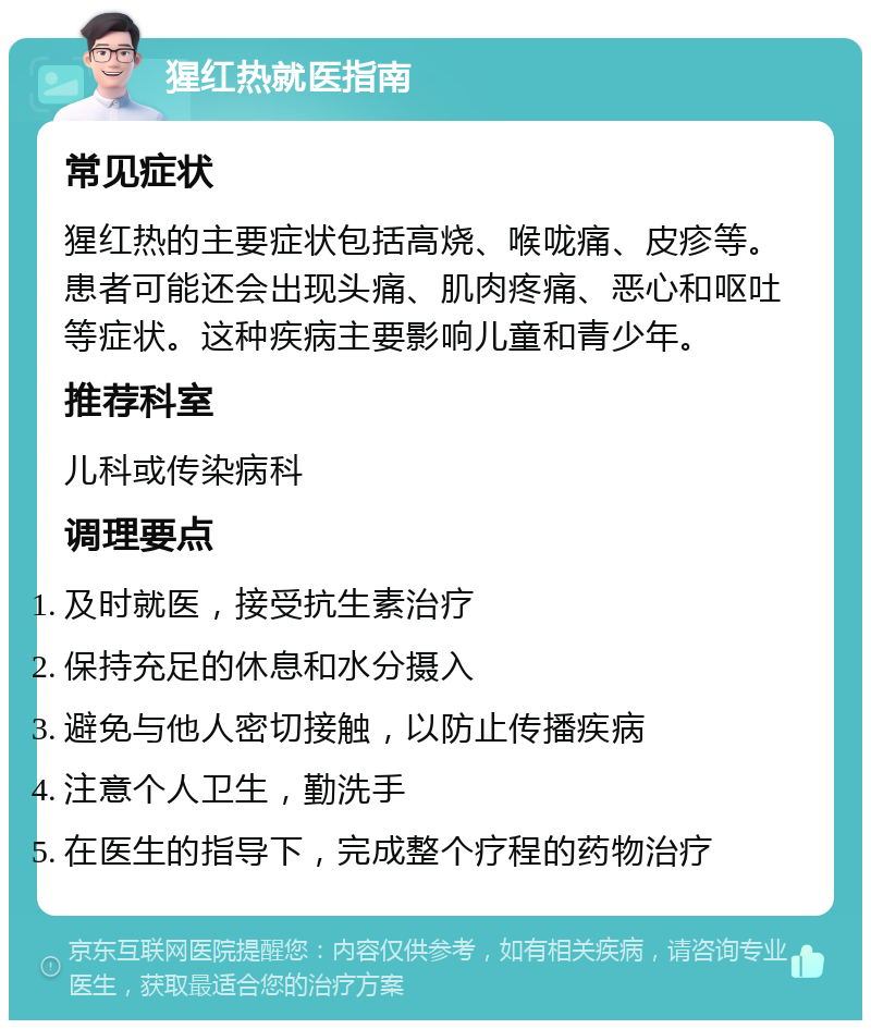 猩红热就医指南 常见症状 猩红热的主要症状包括高烧、喉咙痛、皮疹等。患者可能还会出现头痛、肌肉疼痛、恶心和呕吐等症状。这种疾病主要影响儿童和青少年。 推荐科室 儿科或传染病科 调理要点 及时就医，接受抗生素治疗 保持充足的休息和水分摄入 避免与他人密切接触，以防止传播疾病 注意个人卫生，勤洗手 在医生的指导下，完成整个疗程的药物治疗