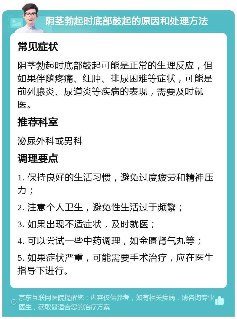 阴茎勃起时底部鼓起的原因和处理方法 常见症状 阴茎勃起时底部鼓起可能是正常的生理反应，但如果伴随疼痛、红肿、排尿困难等症状，可能是前列腺炎、尿道炎等疾病的表现，需要及时就医。 推荐科室 泌尿外科或男科 调理要点 1. 保持良好的生活习惯，避免过度疲劳和精神压力； 2. 注意个人卫生，避免性生活过于频繁； 3. 如果出现不适症状，及时就医； 4. 可以尝试一些中药调理，如金匮肾气丸等； 5. 如果症状严重，可能需要手术治疗，应在医生指导下进行。