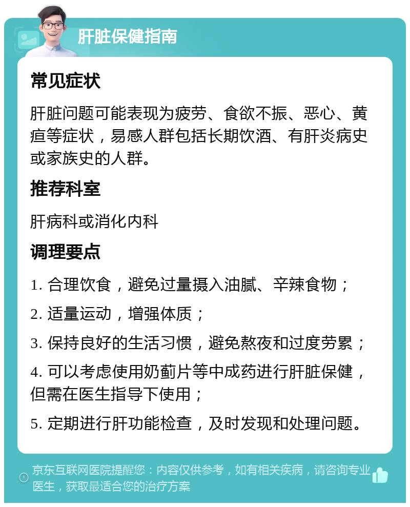 肝脏保健指南 常见症状 肝脏问题可能表现为疲劳、食欲不振、恶心、黄疸等症状，易感人群包括长期饮酒、有肝炎病史或家族史的人群。 推荐科室 肝病科或消化内科 调理要点 1. 合理饮食，避免过量摄入油腻、辛辣食物； 2. 适量运动，增强体质； 3. 保持良好的生活习惯，避免熬夜和过度劳累； 4. 可以考虑使用奶蓟片等中成药进行肝脏保健，但需在医生指导下使用； 5. 定期进行肝功能检查，及时发现和处理问题。