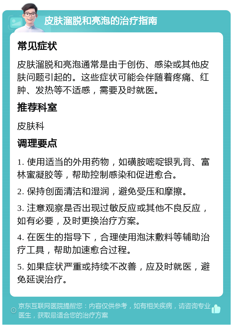 皮肤溜脱和亮泡的治疗指南 常见症状 皮肤溜脱和亮泡通常是由于创伤、感染或其他皮肤问题引起的。这些症状可能会伴随着疼痛、红肿、发热等不适感，需要及时就医。 推荐科室 皮肤科 调理要点 1. 使用适当的外用药物，如磺胺嘧啶银乳膏、富林蜜凝胶等，帮助控制感染和促进愈合。 2. 保持创面清洁和湿润，避免受压和摩擦。 3. 注意观察是否出现过敏反应或其他不良反应，如有必要，及时更换治疗方案。 4. 在医生的指导下，合理使用泡沫敷料等辅助治疗工具，帮助加速愈合过程。 5. 如果症状严重或持续不改善，应及时就医，避免延误治疗。